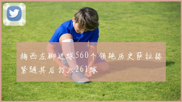 梅西左脚进球560个领跑历史萨拉赫紧随其后打入261球