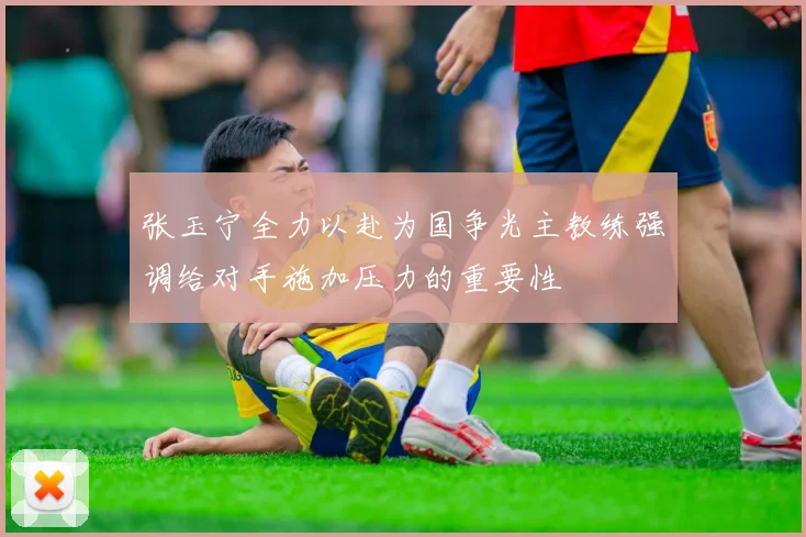 张玉宁全力以赴为国争光主教练强调给对手施加压力的重要性