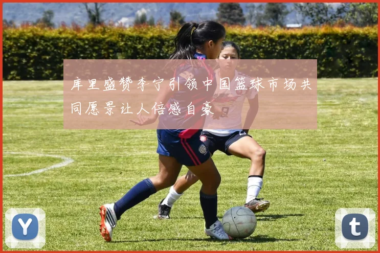 库里盛赞李宁引领中国篮球市场共同愿景让人倍感自豪