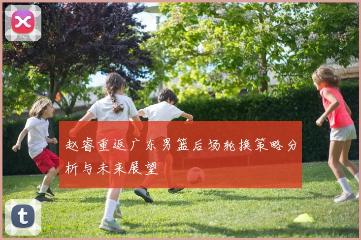 赵睿重返广东男篮后场轮换策略分析与未来展望