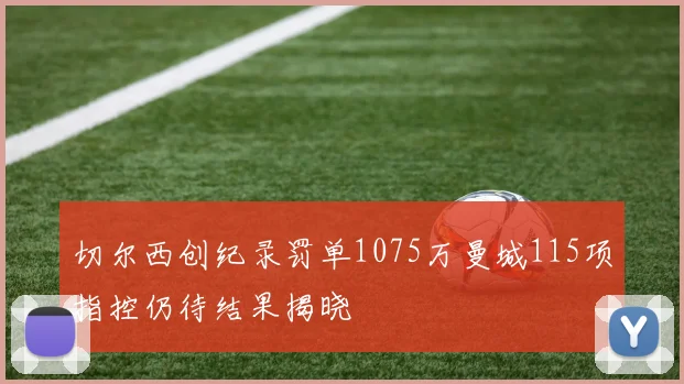 切尔西创纪录罚单1075万曼城115项指控仍待结果揭晓