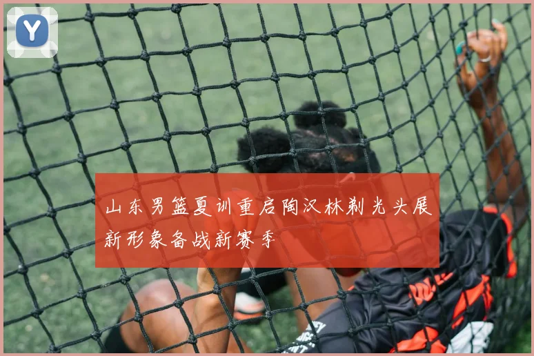 山东男篮夏训重启陶汉林剃光头展新形象备战新赛季