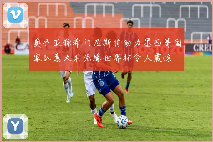 奥乔亚称希门尼斯将助力墨西哥国家队意大利无缘世界杯令人震惊