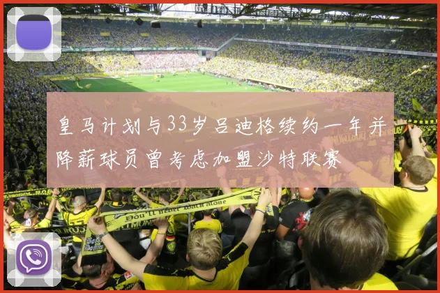 皇马计划与33岁吕迪格续约一年并降薪球员曾考虑加盟沙特联赛