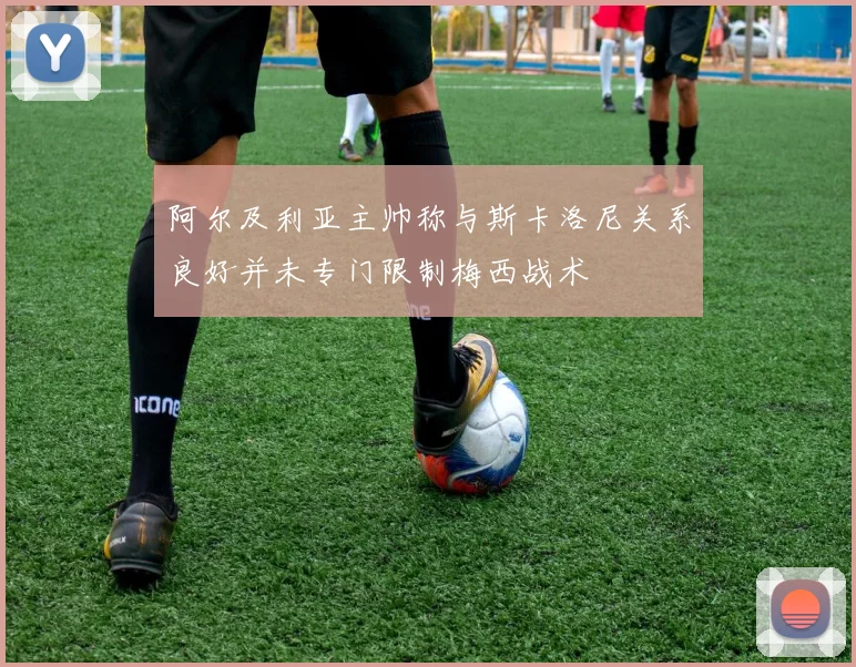 阿尔及利亚主帅称与斯卡洛尼关系良好并未专门限制梅西战术