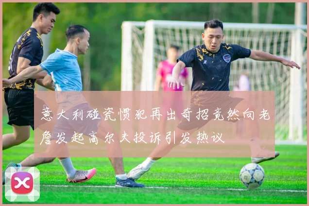 意大利碰瓷惯犯再出奇招竟然向老詹发起高尔夫投诉引发热议
