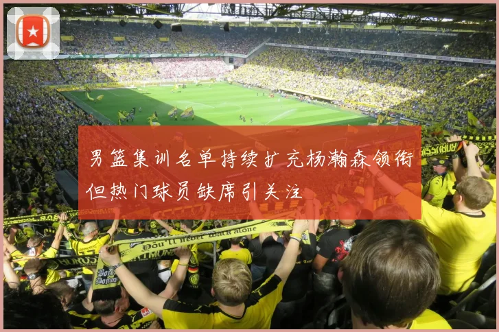 男篮集训名单持续扩充杨瀚森领衔但热门球员缺席引关注