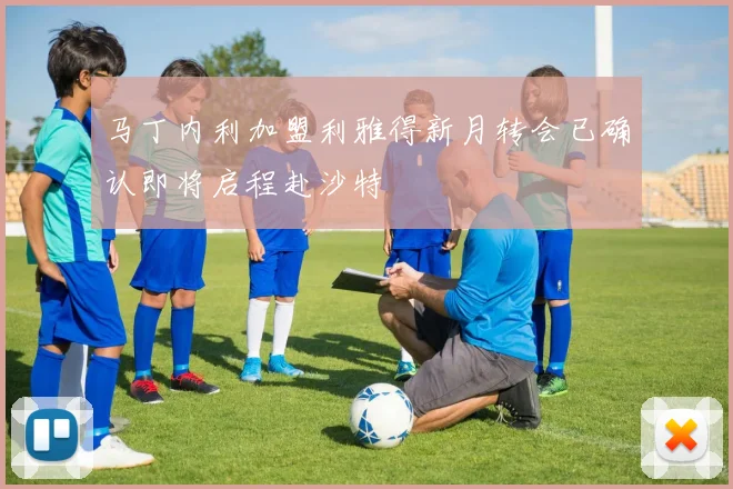 马丁内利加盟利雅得新月转会已确认即将启程赴沙特