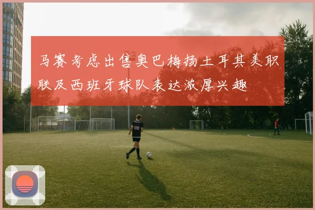 马赛考虑出售奥巴梅扬土耳其美职联及西班牙球队表达浓厚兴趣
