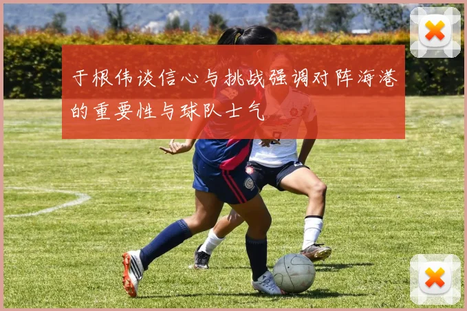 于根伟谈信心与挑战强调对阵海港的重要性与球队士气