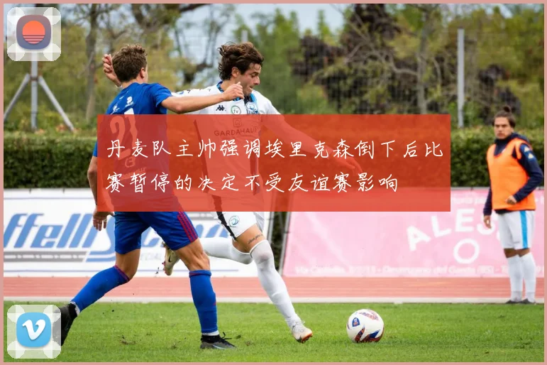 丹麦队主帅强调埃里克森倒下后比赛暂停的决定不受友谊赛影响