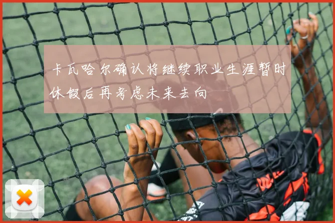 卡瓦哈尔确认将继续职业生涯暂时休假后再考虑未来去向