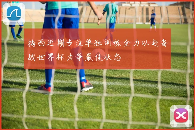 梅西近期专注单独训练全力以赴备战世界杯力争最佳状态