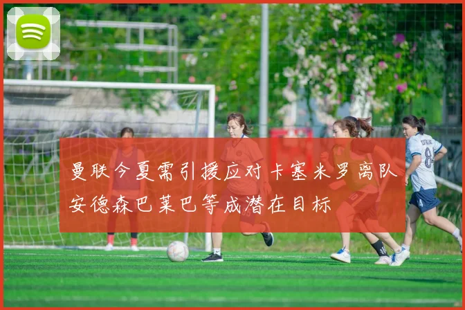 曼联今夏需引援应对卡塞米罗离队安德森巴莱巴等成潜在目标