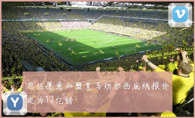 恩佐愿意加盟皇马切尔西底线报价定为12亿镑