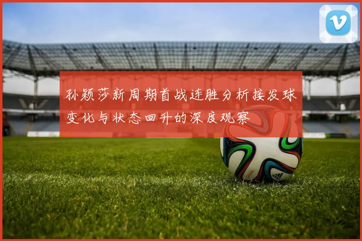 孙颖莎新周期首战连胜分析接发球变化与状态回升的深度观察
