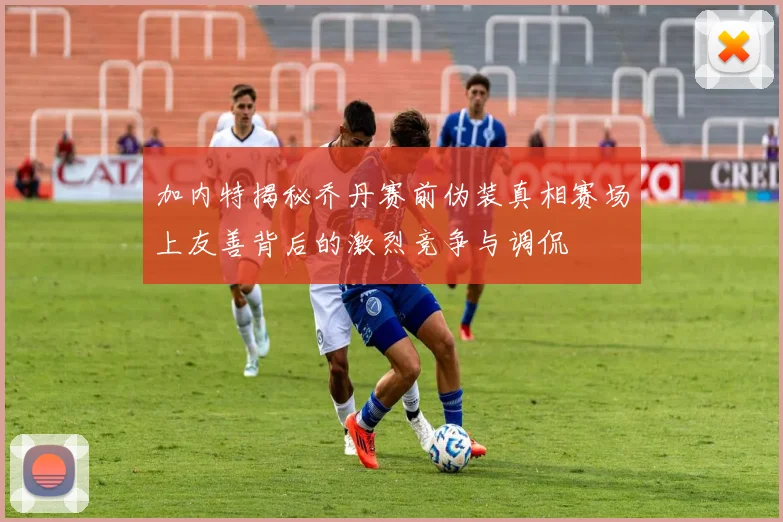 加内特揭秘乔丹赛前伪装真相赛场上友善背后的激烈竞争与调侃