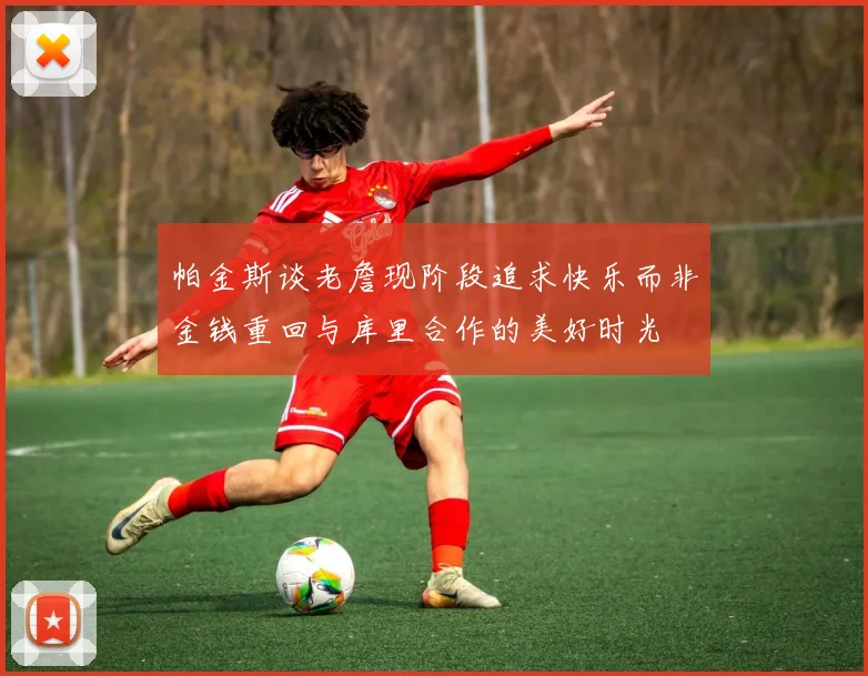 帕金斯谈老詹现阶段追求快乐而非金钱重回与库里合作的美好时光