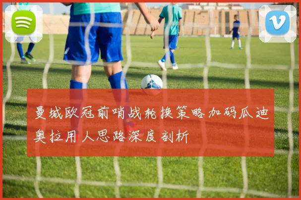 曼城欧冠前哨战轮换策略加码瓜迪奥拉用人思路深度剖析