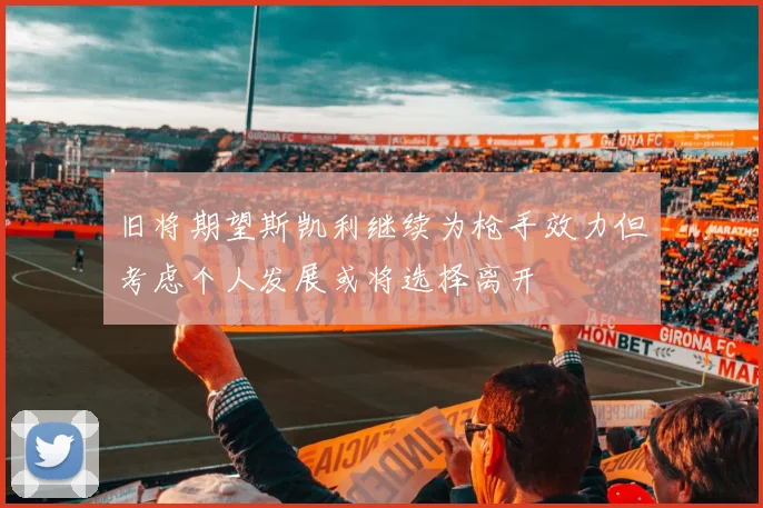 旧将期望斯凯利继续为枪手效力但考虑个人发展或将选择离开