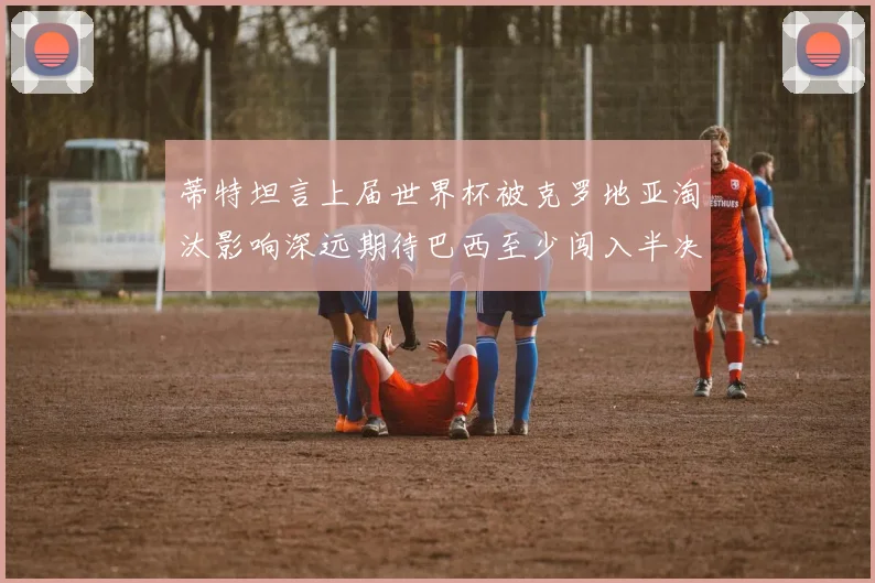 蒂特坦言上届世界杯被克罗地亚淘汰影响深远期待巴西至少闯入半决赛