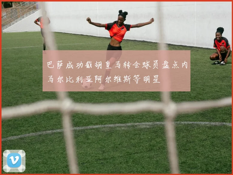 巴萨成功截胡皇马转会球员盘点内马尔比利亚阿尔维斯等明星