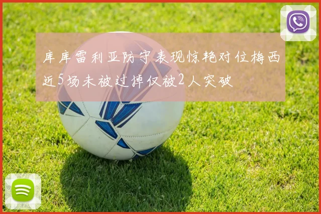 库库雷利亚防守表现惊艳对位梅西近5场未被过掉仅被2人突破