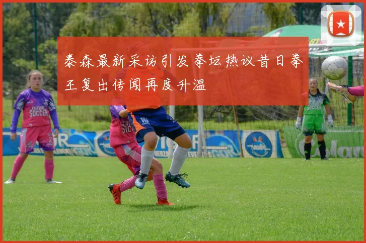 泰森最新采访引发拳坛热议昔日拳王复出传闻再度升温